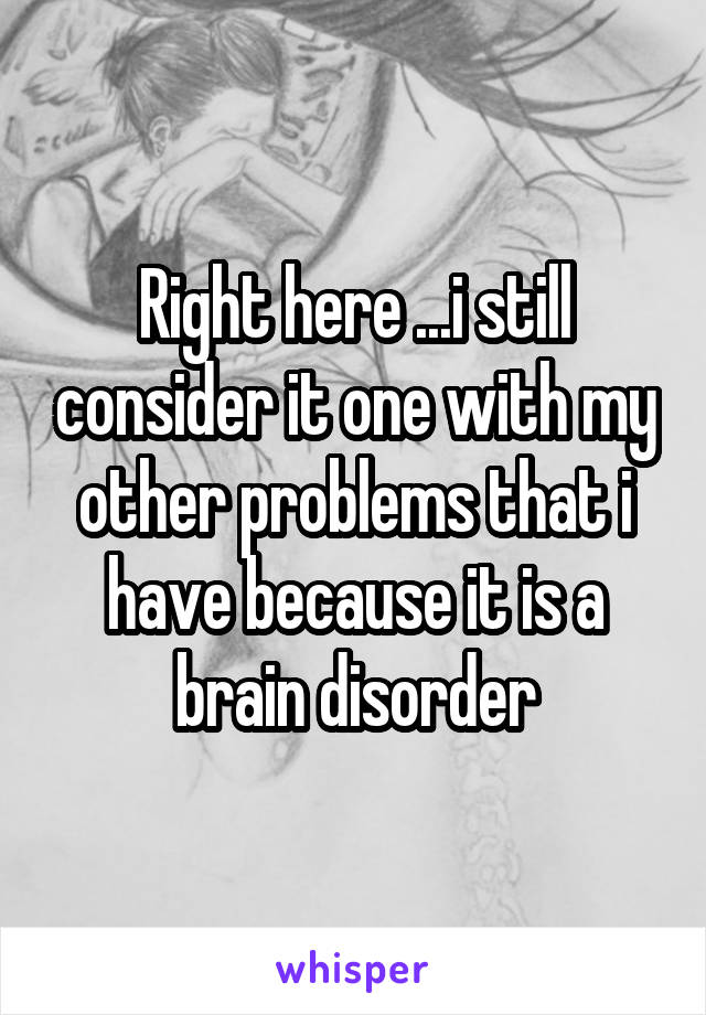 Right here ...i still consider it one with my other problems that i have because it is a brain disorder