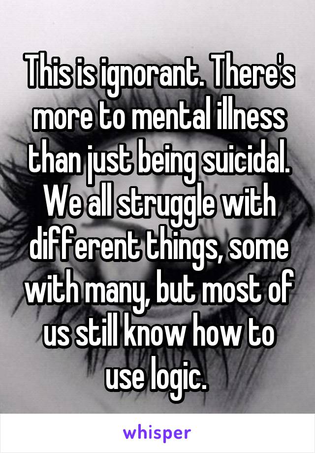 This is ignorant. There's more to mental illness than just being suicidal. We all struggle with different things, some with many, but most of us still know how to use logic. 