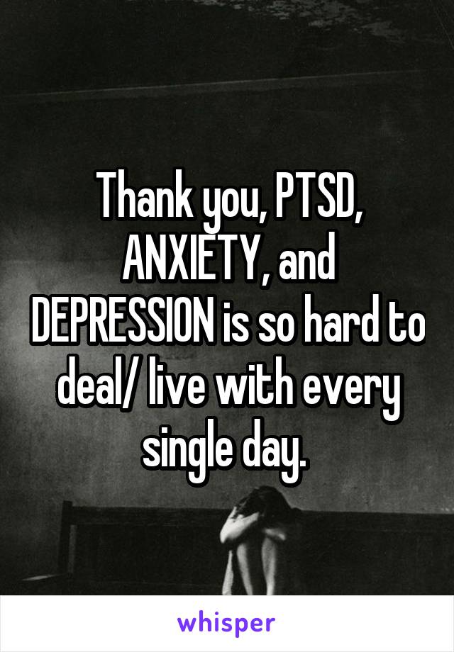 Thank you, PTSD, ANXIETY, and DEPRESSION is so hard to deal/ live with every single day. 