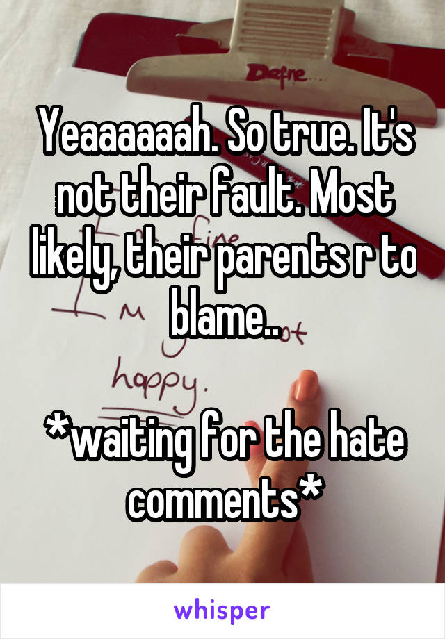 Yeaaaaaah. So true. It's not their fault. Most likely, their parents r to blame..

*waiting for the hate comments*