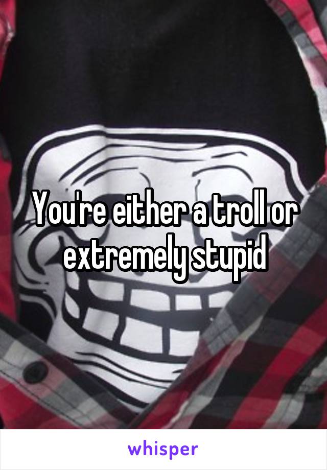 You're either a troll or extremely stupid