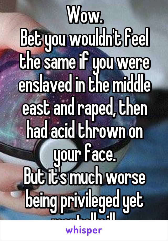 Wow.
Bet you wouldn't feel the same if you were enslaved in the middle east and raped, then had acid thrown on your face.
But it's much worse being privileged yet mentally ill.