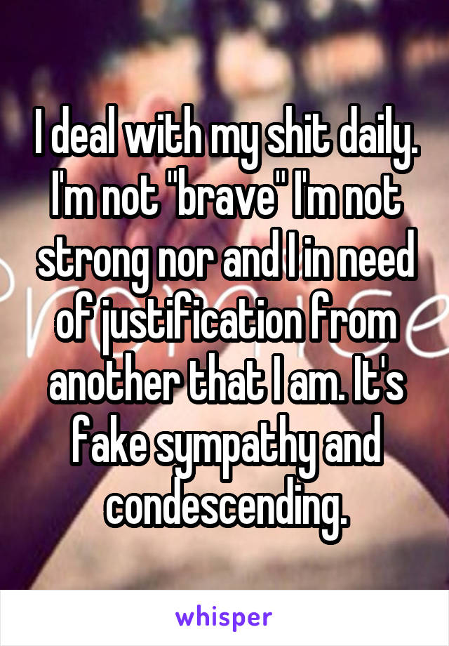 I deal with my shit daily. I'm not "brave" I'm not strong nor and I in need of justification from another that I am. It's fake sympathy and condescending.