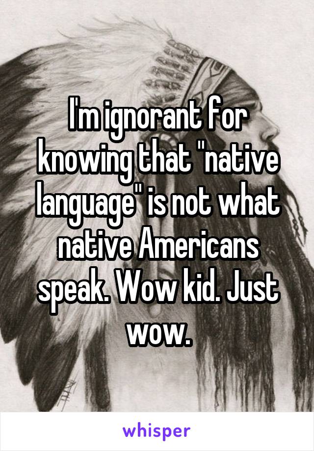 I'm ignorant for knowing that "native language" is not what native Americans speak. Wow kid. Just wow.