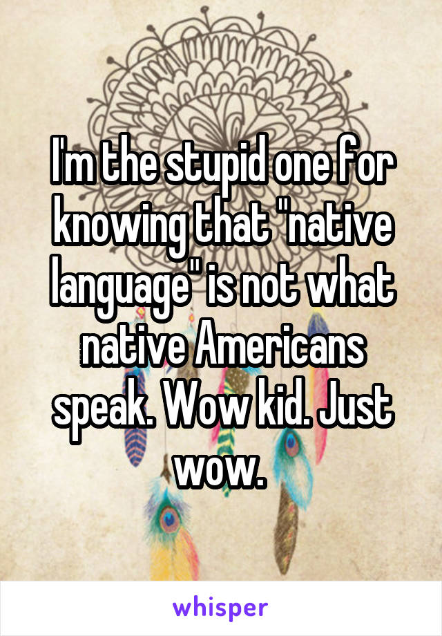 I'm the stupid one for knowing that "native language" is not what native Americans speak. Wow kid. Just wow. 