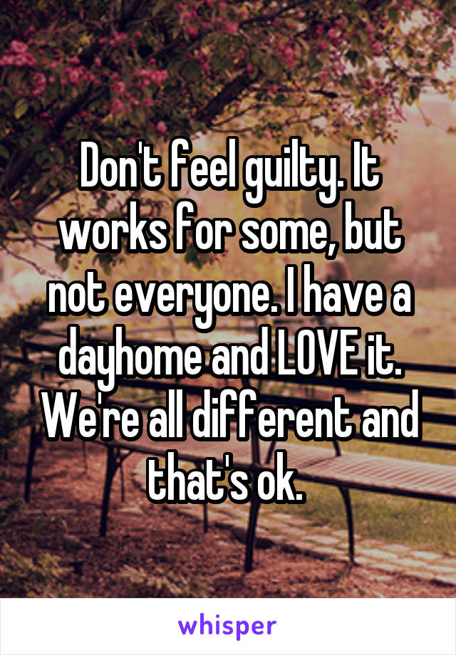 Don't feel guilty. It works for some, but not everyone. I have a dayhome and LOVE it. We're all different and that's ok. 