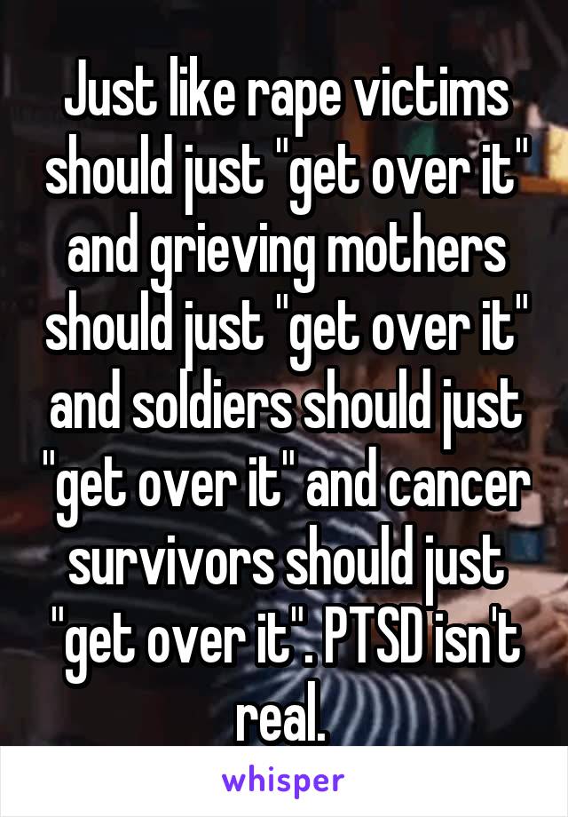 Just like rape victims should just "get over it" and grieving mothers should just "get over it" and soldiers should just "get over it" and cancer survivors should just "get over it". PTSD isn't real. 