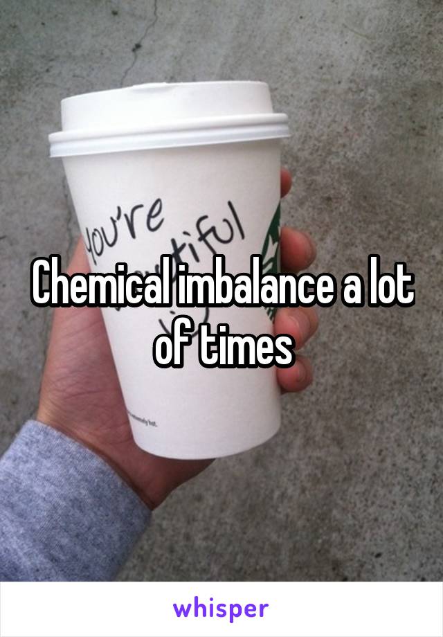 Chemical imbalance a lot of times