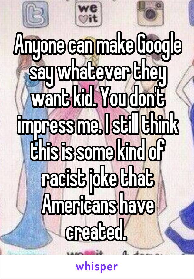 Anyone can make Google say whatever they want kid. You don't impress me. I still think this is some kind of racist joke that Americans have created. 