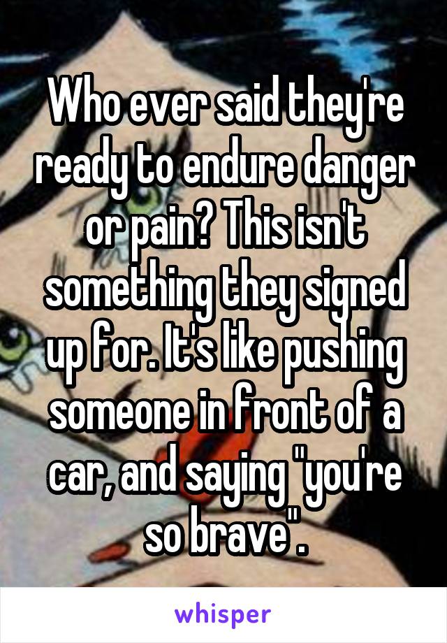 Who ever said they're ready to endure danger or pain? This isn't something they signed up for. It's like pushing someone in front of a car, and saying "you're so brave".