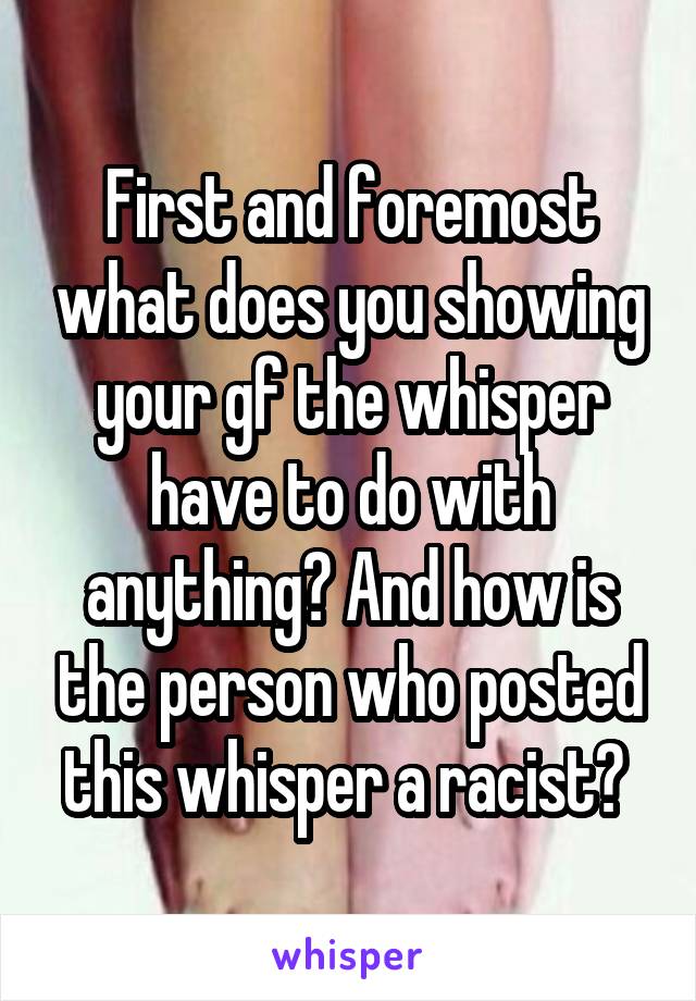 First and foremost what does you showing your gf the whisper have to do with anything? And how is the person who posted this whisper a racist? 