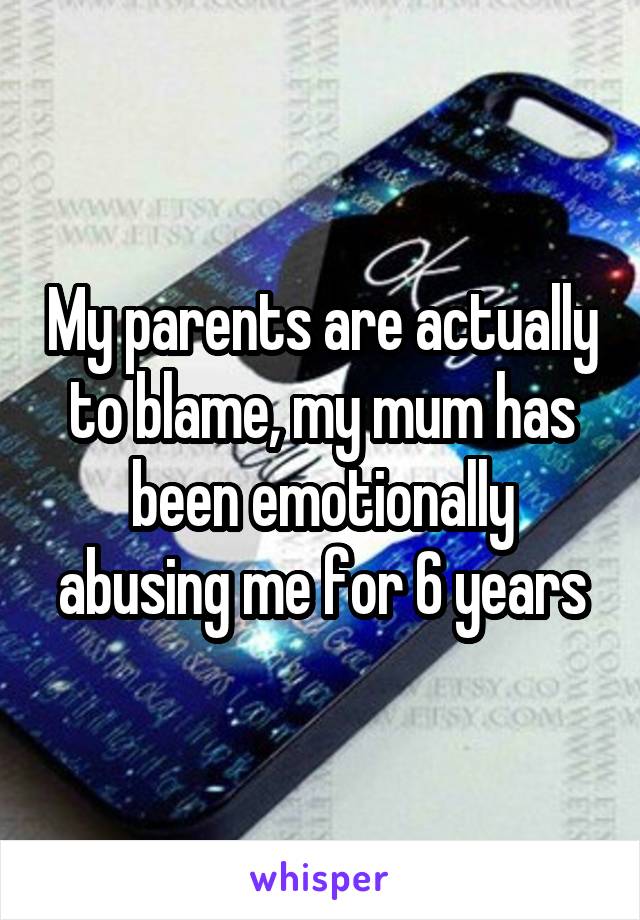 My parents are actually to blame, my mum has been emotionally abusing me for 6 years