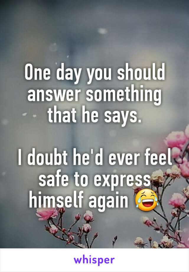 One day you should answer something that he says.

I doubt he'd ever feel safe to express himself again 😂