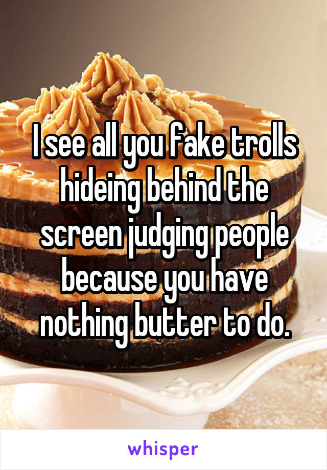 I see all you fake trolls hideing behind the screen judging people because you have nothing butter to do.