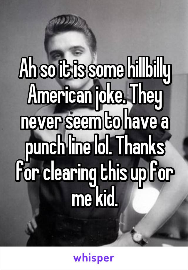 Ah so it is some hillbilly American joke. They never seem to have a punch line lol. Thanks for clearing this up for me kid.