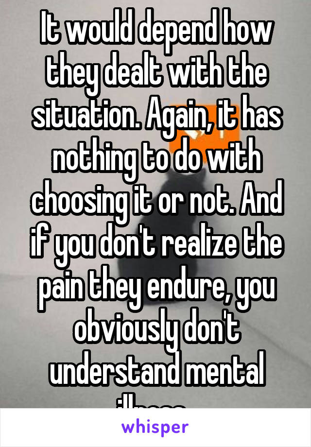 It would depend how they dealt with the situation. Again, it has nothing to do with choosing it or not. And if you don't realize the pain they endure, you obviously don't understand mental illness. 