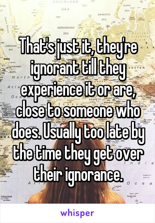 That's just it, they're ignorant till they experience it or are, close to someone who does. Usually too late by the time they get over their ignorance.