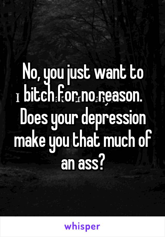 No, you just want to bitch for no reason. Does your depression make you that much of an ass?