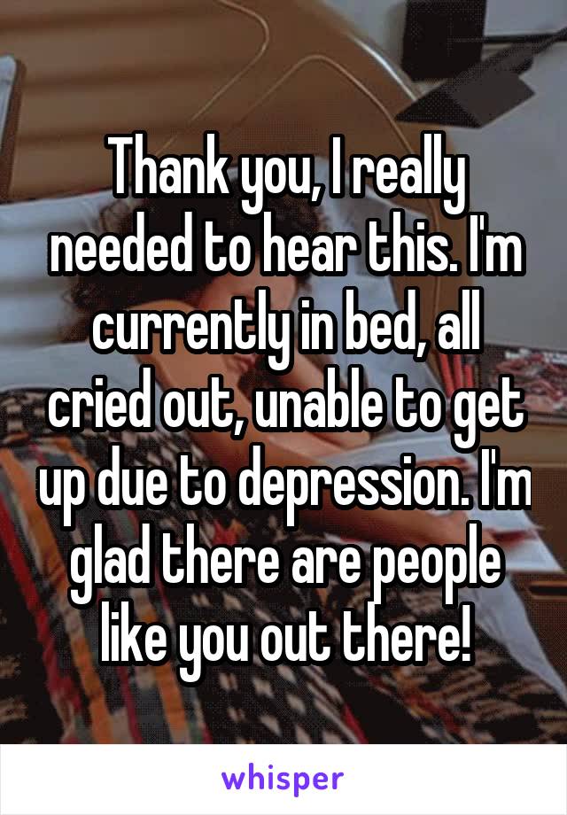 Thank you, I really needed to hear this. I'm currently in bed, all cried out, unable to get up due to depression. I'm glad there are people like you out there!