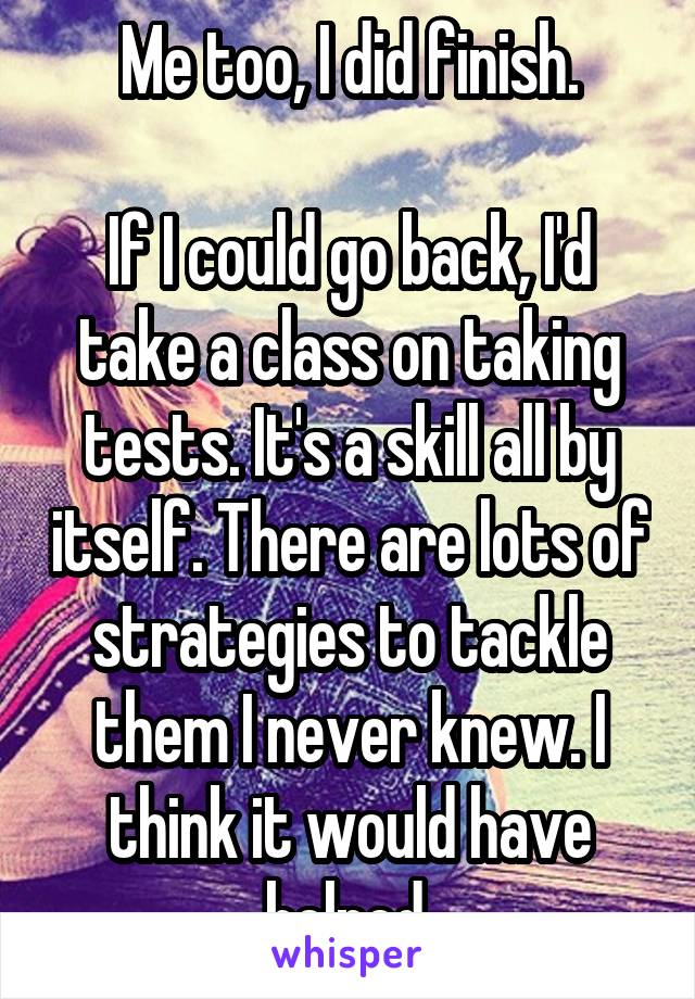 Me too, I did finish.

If I could go back, I'd take a class on taking tests. It's a skill all by itself. There are lots of strategies to tackle them I never knew. I think it would have helped.