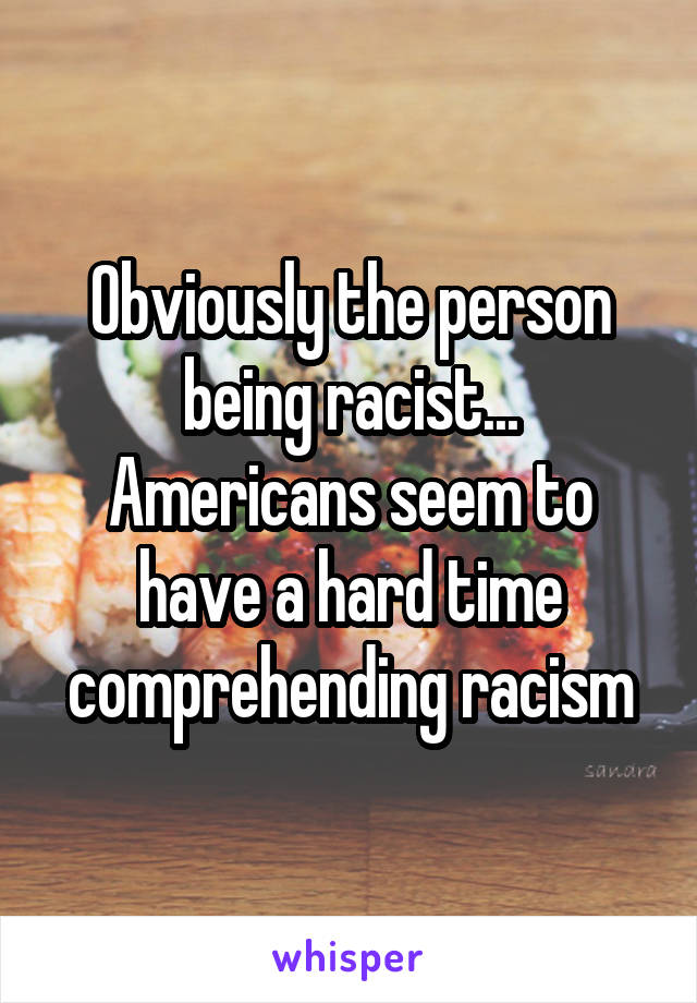 Obviously the person being racist... Americans seem to have a hard time comprehending racism