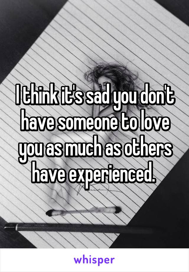 I think it's sad you don't have someone to love you as much as others have experienced. 