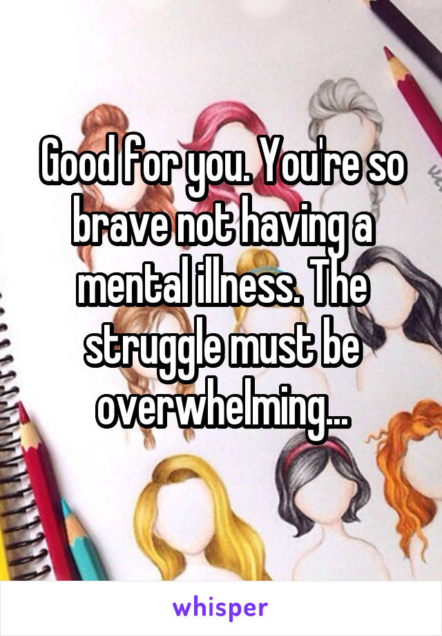 Good for you. You're so brave not having a mental illness. The struggle must be overwhelming...
