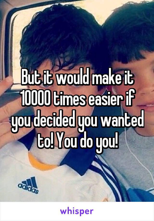 But it would make it 10000 times easier if you decided you wanted to! You do you!