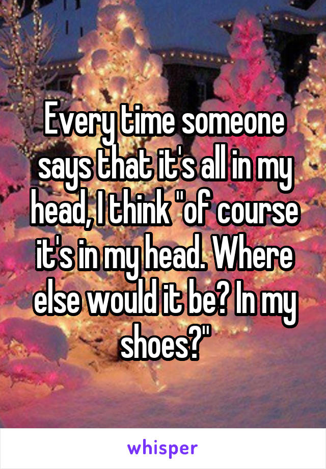 Every time someone says that it's all in my head, I think "of course it's in my head. Where else would it be? In my shoes?"