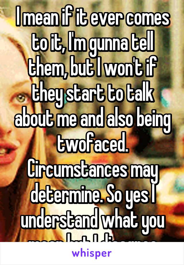 I mean if it ever comes to it, I'm gunna tell them, but I won't if they start to talk about me and also being twofaced. Circumstances may determine. So yes I understand what you mean but I disagree