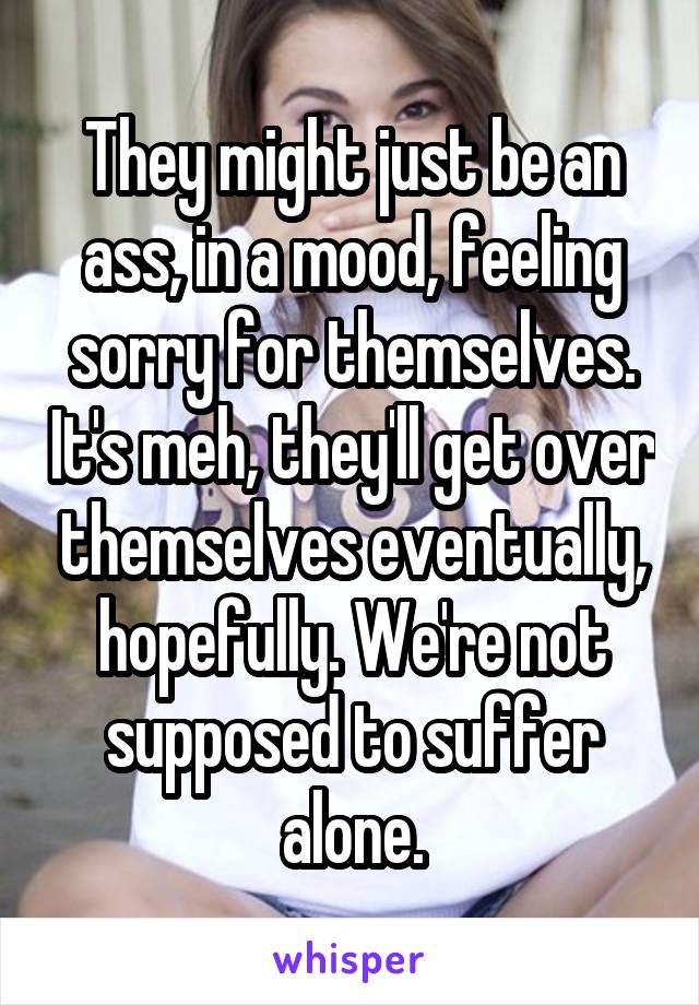 They might just be an ass, in a mood, feeling sorry for themselves. It's meh, they'll get over themselves eventually, hopefully. We're not supposed to suffer alone.