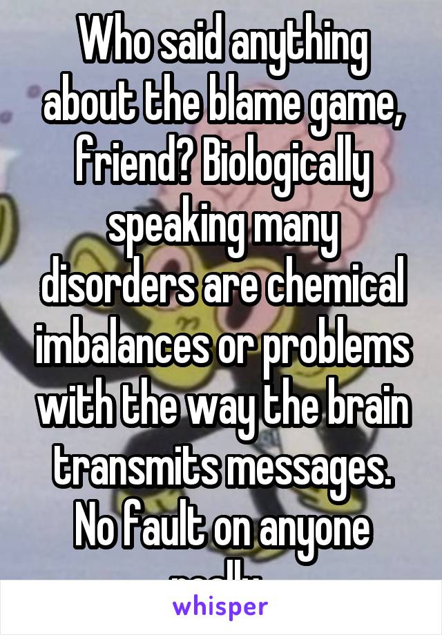 Who said anything about the blame game, friend? Biologically speaking many disorders are chemical imbalances or problems with the way the brain transmits messages. No fault on anyone really. 