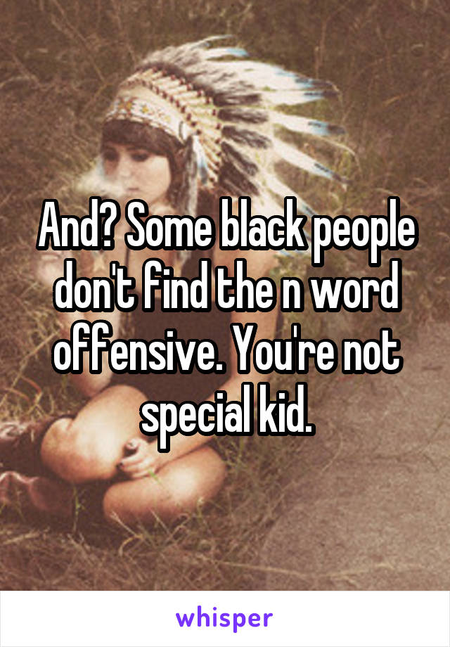 And? Some black people don't find the n word offensive. You're not special kid.