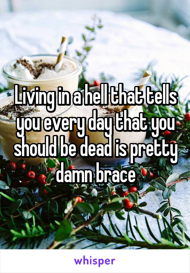 Living in a hell that tells you every day that you should be dead is pretty damn brace