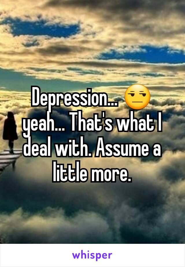 Depression... 😒 yeah... That's what I deal with. Assume a little more.