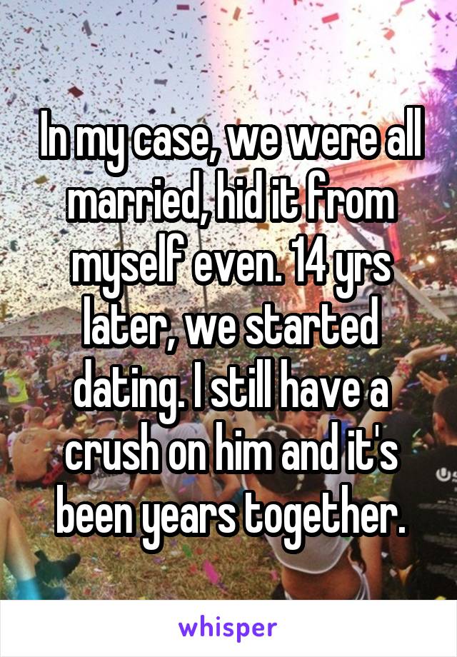 In my case, we were all married, hid it from myself even. 14 yrs later, we started dating. I still have a crush on him and it's been years together.
