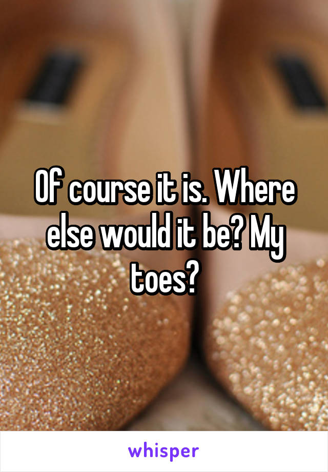 Of course it is. Where else would it be? My toes?