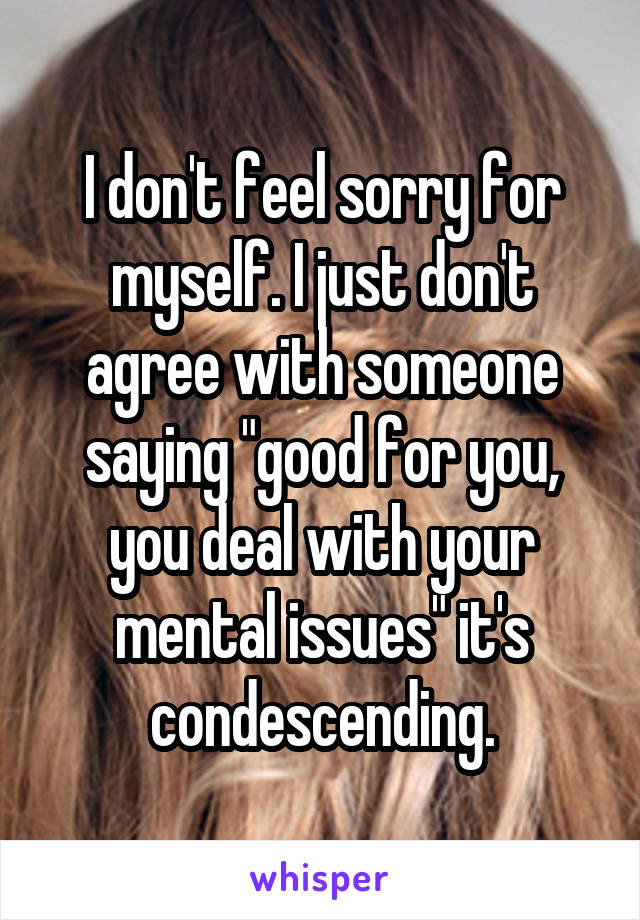 I don't feel sorry for myself. I just don't agree with someone saying "good for you, you deal with your mental issues" it's condescending.