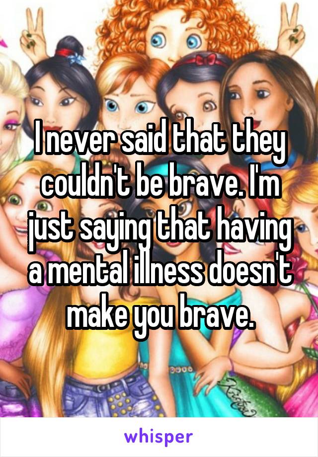 I never said that they couldn't be brave. I'm just saying that having a mental illness doesn't make you brave.