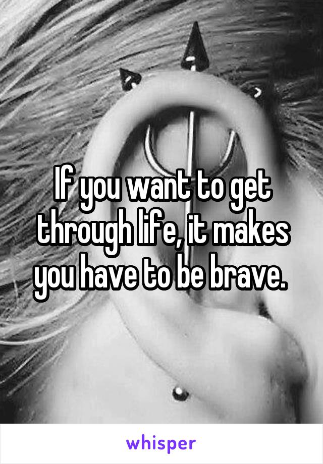 If you want to get through life, it makes you have to be brave. 