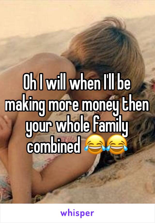 Oh I will when I'll be making more money then your whole family combined 😂😂