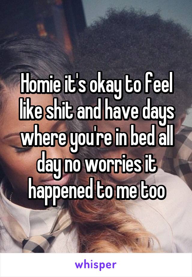 Homie it's okay to feel like shit and have days where you're in bed all day no worries it happened to me too