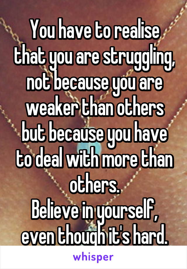 You have to realise that you are struggling, not because you are weaker than others but because you have to deal with more than others.
Believe in yourself, even though it's hard.