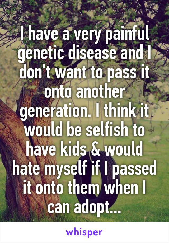 I have a very painful genetic disease and I don't want to pass it onto another generation. I think it would be selfish to have kids & would hate myself if I passed it onto them when I can adopt...