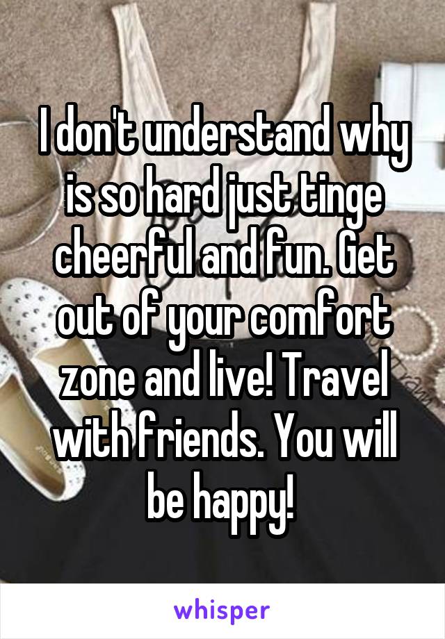 I don't understand why is so hard just tinge cheerful and fun. Get out of your comfort zone and live! Travel with friends. You will be happy! 