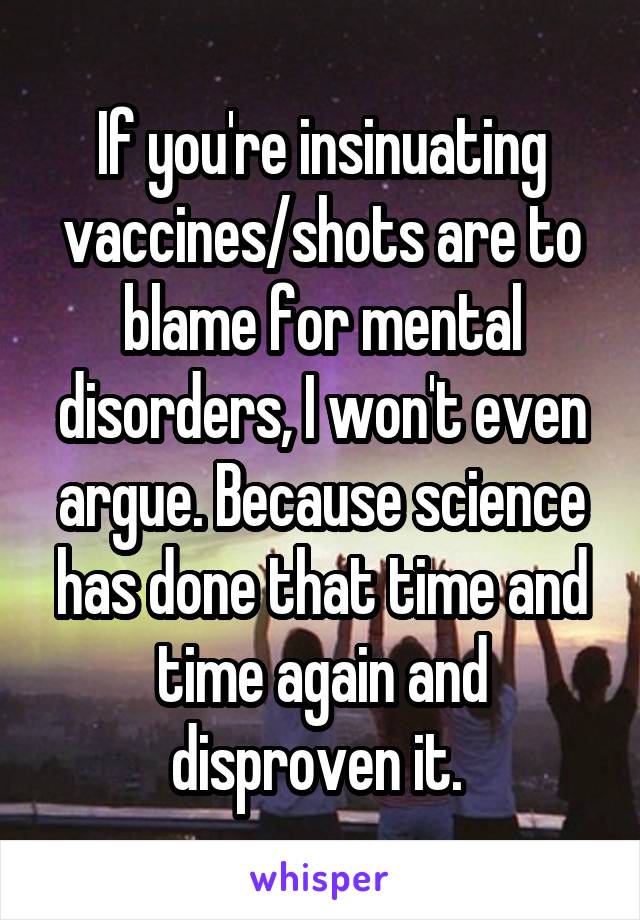 If you're insinuating vaccines/shots are to blame for mental disorders, I won't even argue. Because science has done that time and time again and disproven it. 