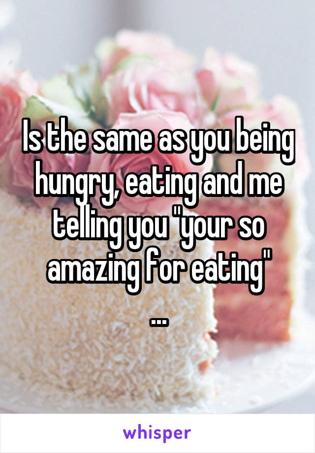 Is the same as you being hungry, eating and me telling you "your so amazing for eating"
...