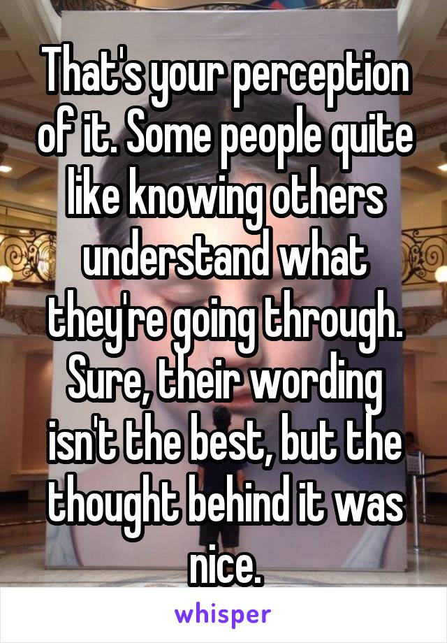 That's your perception of it. Some people quite like knowing others understand what they're going through. Sure, their wording isn't the best, but the thought behind it was nice.