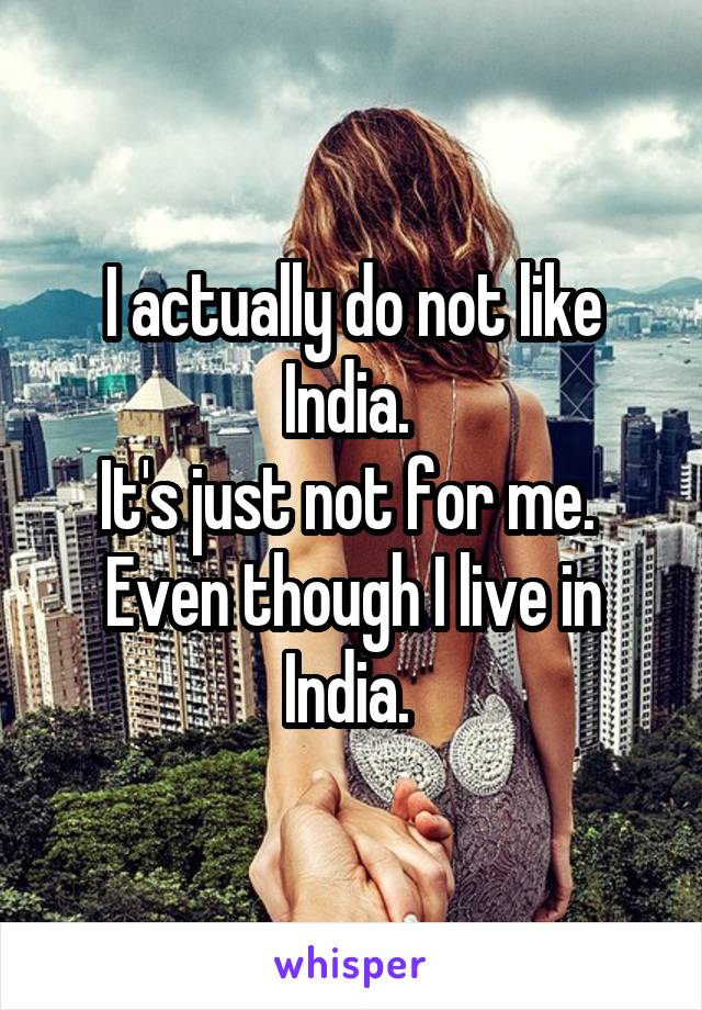 I actually do not like India. 
It's just not for me. 
Even though I live in India. 