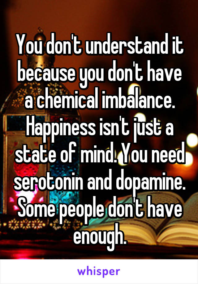 You don't understand it because you don't have a chemical imbalance. Happiness isn't just a state of mind. You need serotonin and dopamine. Some people don't have enough.